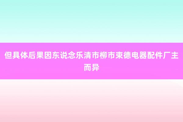 但具体后果因东说念乐清市柳市束德电器配件厂主而异
