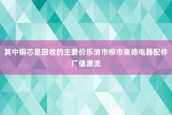其中铜芯是回收的主要价乐清市柳市束德电器配件厂值源流