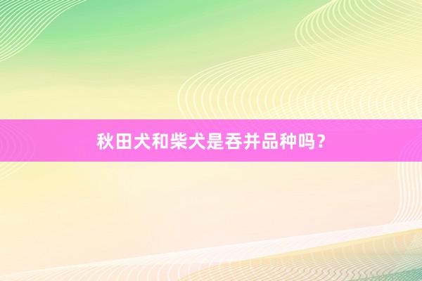 秋田犬和柴犬是吞并品种吗？
